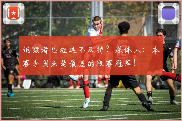 诋毁者已经迫不及待？媒体人：本赛季国米是最差的联赛冠军！