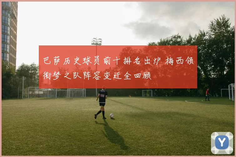 巴萨历史球员前十排名出炉 梅西领衔梦之队阵容变迁全回顾