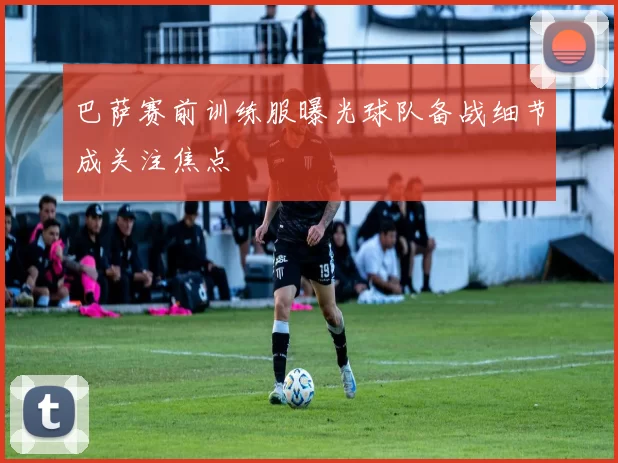 巴萨赛前训练服曝光球队备战细节成关注焦点