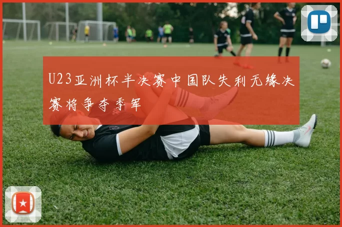 U23亚洲杯半决赛中国队失利无缘决赛将争夺季军