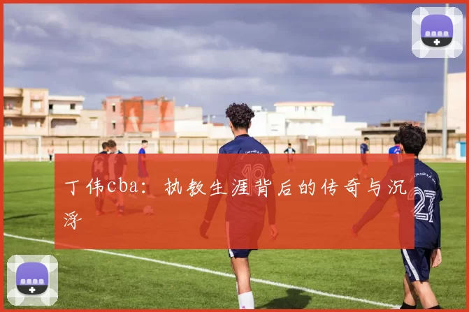 丁伟cba：执教生涯背后的传奇与沉浮