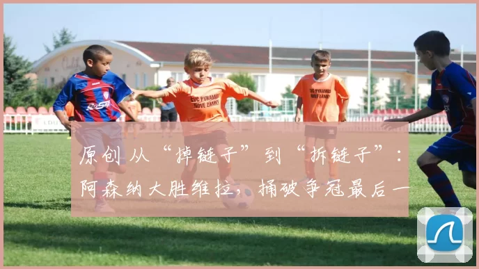 原创 从“掉链子”到“拆链子”：阿森纳大胜维拉，捅破争冠最后一层心理窗户纸