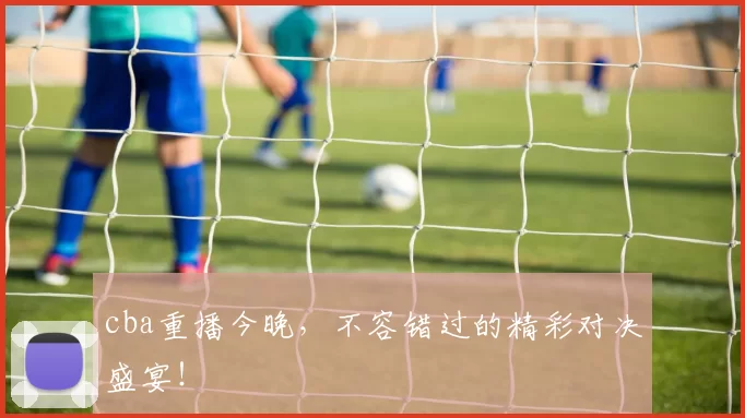 cba重播今晚，不容错过的精彩对决盛宴！