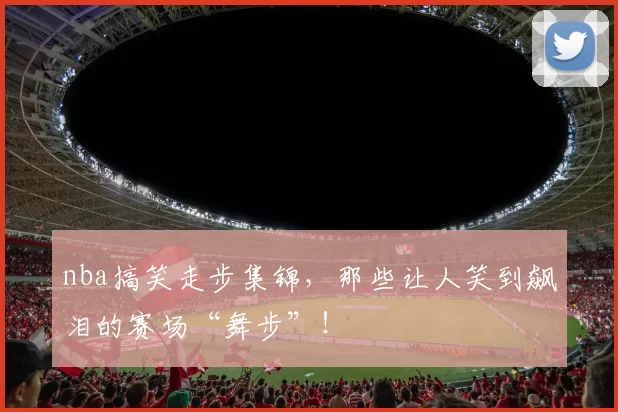 nba搞笑走步集锦，那些让人笑到飙泪的赛场“舞步”！