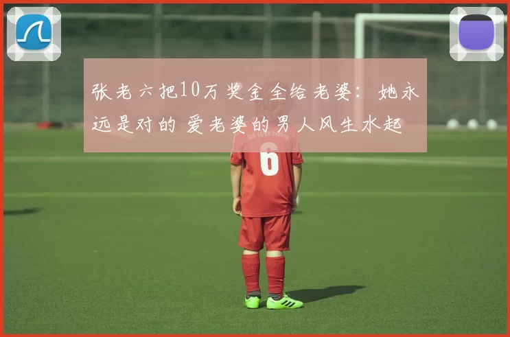 张老六把10万奖金全给老婆：她永远是对的 爱老婆的男人风生水起