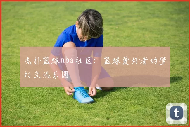 虎扑篮球nba社区：篮球爱好者的梦幻交流乐园