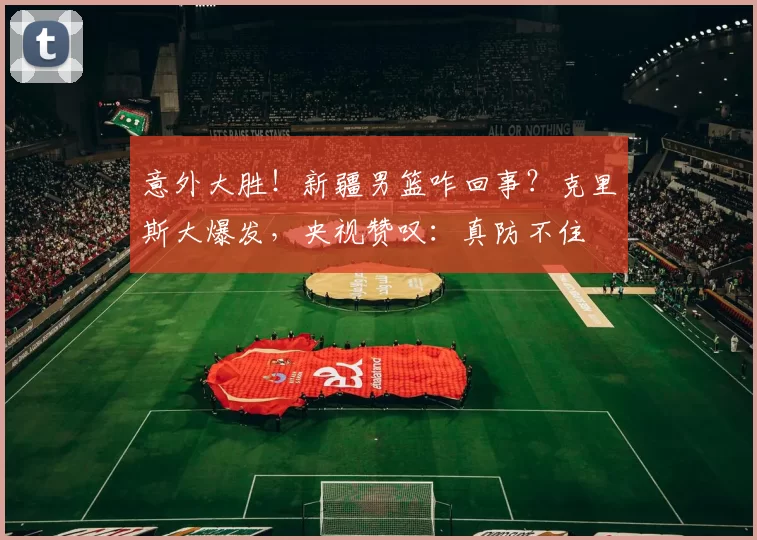 意外大胜！新疆男篮咋回事？克里斯大爆发，央视赞叹：真防不住