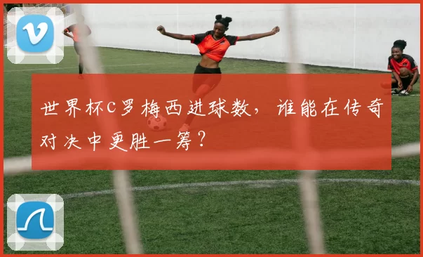 世界杯c罗梅西进球数，谁能在传奇对决中更胜一筹？