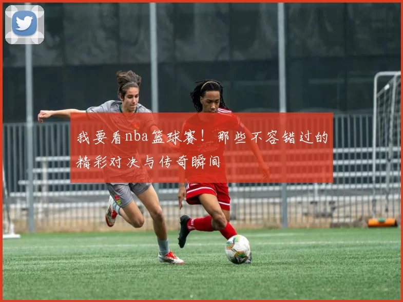 我要看nba篮球赛！那些不容错过的精彩对决与传奇瞬间