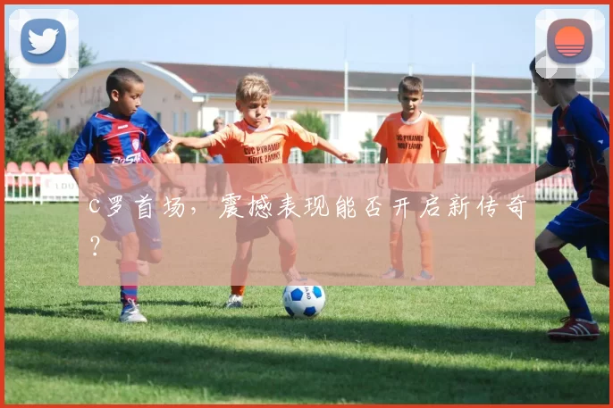 c罗首场，震撼表现能否开启新传奇？