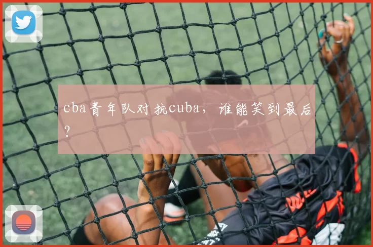 cba青年队对抗cuba，谁能笑到最后？