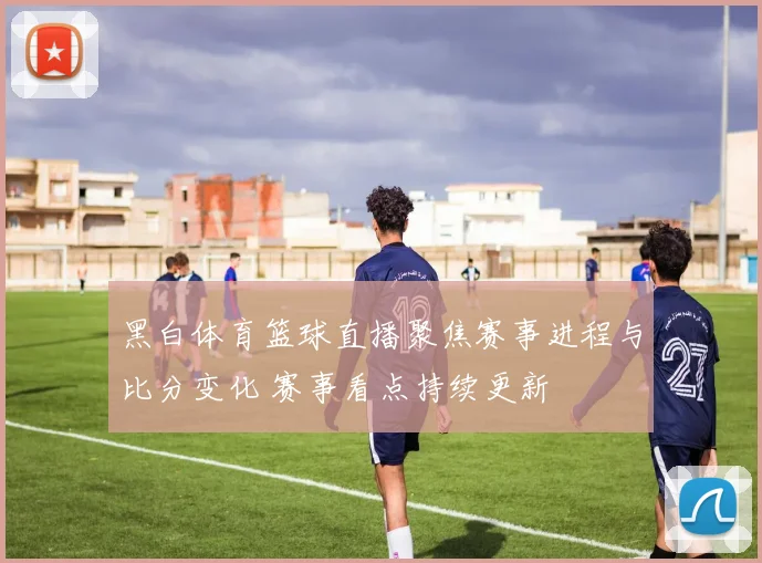 黑白体育篮球直播聚焦赛事进程与比分变化 赛事看点持续更新