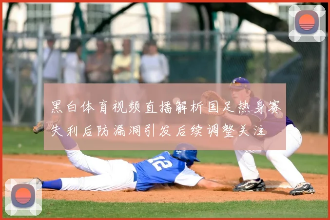 黑白体育视频直播解析国足热身赛失利后防漏洞引发后续调整关注
