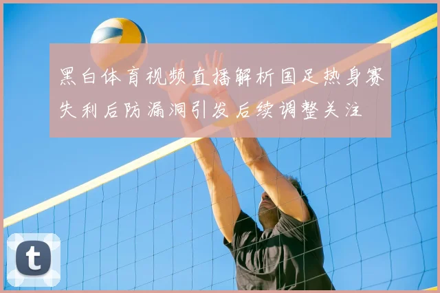 黑白体育视频直播解析国足热身赛失利后防漏洞引发后续调整关注
