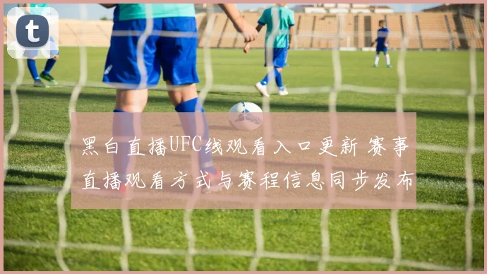 黑白直播UFC线观看入口更新 赛事直播观看方式与赛程信息同步发布