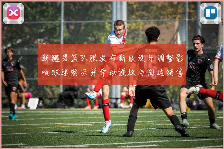 新疆男篮队服发布新款设计调整影响球迷购买并牵动授权与周边销售