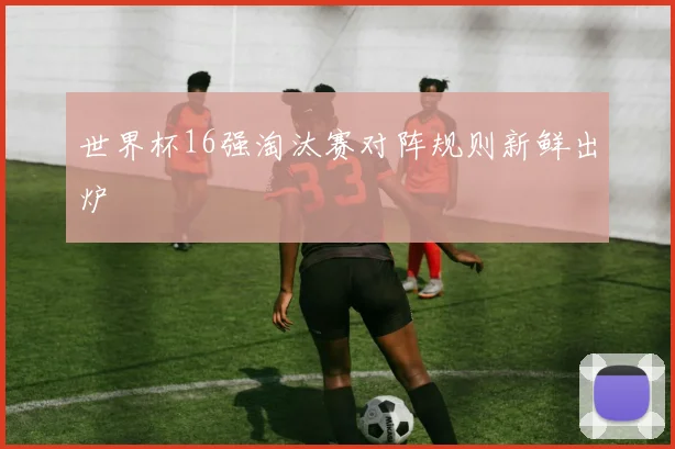 世界杯16强淘汰赛对阵规则新鲜出炉